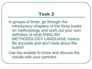 Task 2 In groups of three, go through the introductory chapters of the three books on methodology and work out your own definition of what ENGLISH METHODOLOGY LANGUAGE means. Be accurate and don’t beat about the bush!!! Use the acetate to show and discuss the results with your partners. 