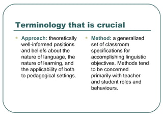Terminology that is crucial Approach:  theoretically well-informed positions and beliefs about the nature of language, the nature of learning, and the applicability of both to pedagogical settings. Method:  a generalized set of classroom specifications for accomplishing linguistic objectives. Methods tend to be concerned primarily with teacher and student roles and behaviours. 