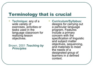 Terminology that is crucial Technique:  any of a wide variety of exercises, activities or tasks used in the language classroom for realizing lesson objectives. Brown, 2001  Teaching by Principles Curriculum/Syllabus:  designs for carrying out a particular language program. Features include a primary concern with the specification of linguistic and subject matter objectives, sequencing, and materials to meet the needs of a designated group of learners in a defined context. 