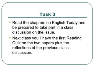 Task 3 Read the chapters on English Today and be prepared to take part in a class discussion on the issue. Next class you’ll have the first Reading Quiz on the two papers plus the reflections of the previous class discussion. 