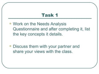 Task 1 Work on the Needs Analysis Questionnaire and after completing it, list the key concepts it details. Discuss them with your partner and share your views with the class. 