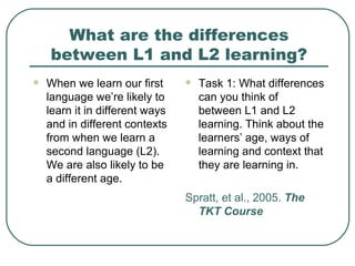 What are the differences between L1 and L2 learning? When we learn our first language we’re likely to learn it in different ways and in different contexts from when we learn a second language (L2). We are also likely to be a different age. Task 1: What differences can you think of  between L1 and L2 learning. Think about the learners’ age, ways of learning and context that they are learning in. Spratt, et al., 2005.  The TKT Course 