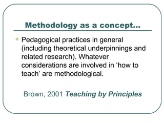 Methodology as a concept… Pedagogical practices in general (including theoretical underpinnings and related research). Whatever considerations are involved in ‘how to teach’ are methodological. Brown, 2001  Teaching by Principles 