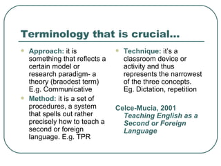 Terminology that is crucial… Approach:  it is something that reflects a certain model or research paradigm- a theory (braodest term) E.g. Communicative Method:  it is a set of procedures, a system that spells out rather precisely how to teach a second or foreign language. E.g. TPR Technique:  it’s a classroom device or activity and thus represents the narrowest of the three concepts. Eg. Dictation, repetition Celce-Mucia, 2001  Teaching English as a Second or Foreign Language 