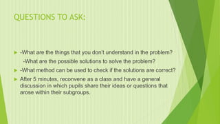 QUESTIONS TO ASK:
 -What are the things that you don’t understand in the problem?
-What are the possible solutions to solve the problem?
 -What method can be used to check if the solutions are correct?
 After 5 minutes, reconvene as a class and have a general
discussion in which pupils share their ideas or questions that
arose within their subgroups.
 
