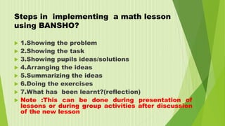 Steps in implementing a math lesson
using BANSHO?
 1.Showing the problem
 2.Showing the task
 3.Showing pupils ideas/solutions
 4.Arranging the ideas
 5.Summarizing the ideas
 6.Doing the exercises
 7.What has been learnt?(reflection)
 Note :This can be done during presentation of
lessons or during group activities after discussion
of the new lesson
 