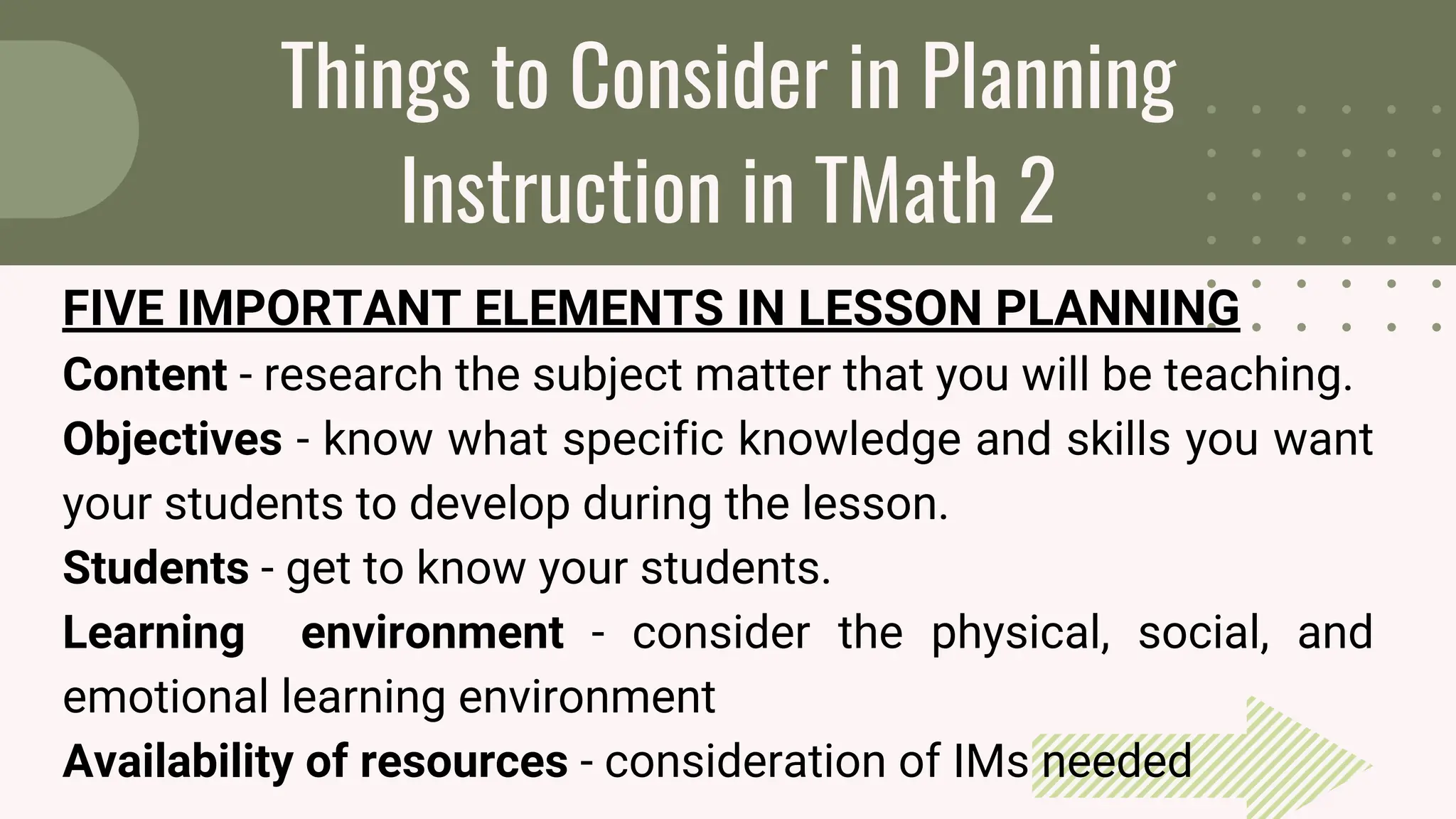 Things to Consider in Planning
Instruction in TMath 2
FIVE IMPORTANT ELEMENTS IN LESSON PLANNING
Content - research the subject matter that you will be teaching.
Objectives - know what specific knowledge and skills you want
your students to develop during the lesson.
Students - get to know your students.
Learning environment - consider the physical, social, and
emotional learning environment
Availability of resources - consideration of IMs needed
 