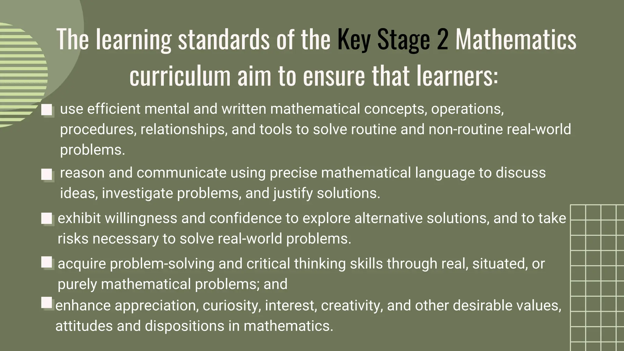 use efficient mental and written mathematical concepts, operations,
procedures, relationships, and tools to solve routine and non-routine real-world
problems.
The learning standards of the Key Stage 2 Mathematics
curriculum aim to ensure that learners:
reason and communicate using precise mathematical language to discuss
ideas, investigate problems, and justify solutions.
exhibit willingness and confidence to explore alternative solutions, and to take
risks necessary to solve real-world problems.
acquire problem-solving and critical thinking skills through real, situated, or
purely mathematical problems; and
enhance appreciation, curiosity, interest, creativity, and other desirable values,
attitudes and dispositions in mathematics.
 