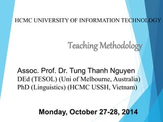 HCMC UNIVERSITY OF INFORMATION TECHNOLOGY
Teaching Methodology
Assoc. Prof. Dr. Tung Thanh Nguyen
DEd (TESOL) (Uni of Melbourne, Australia)
PhD (Linguistics) (HCMC USSH, Vietnam)
Monday, October 27-28, 2014
 
