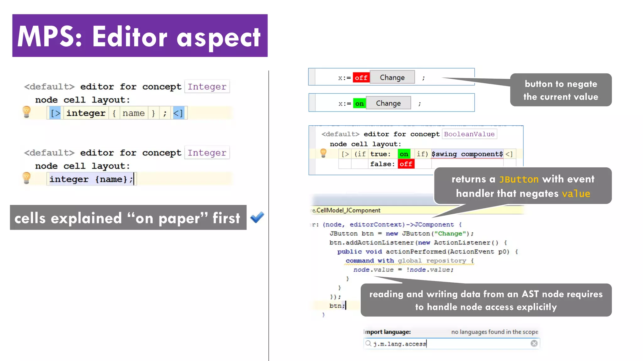 MPS: Editor aspect
button to negate
the current value
returns a JButton with event
handler that negates value
reading and writing data from an AST node requires
to handle node access explicitly
cells explained “on paper” first
 