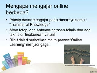 Mengapa mengajar online
berbeda?
• Prinsip dasar mengajar pada dasarnya sama :
  “Transfer of Knowledge”
• Akan tetapi ada batasan-batasan teknis dan non
  teknis di „lingkungan virtual‟
• Bila tidak diperhatikan maka proses „Online
  Learning‟ menjadi gagal




                                 http://aliciapazdbt.blogspot.com/2012/10/boundary-garden.html
 