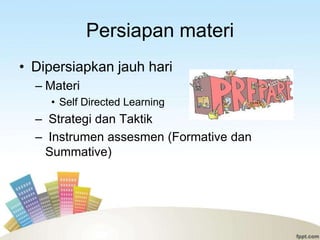 Persiapan materi
• Dipersiapkan jauh hari
  – Materi
     • Self Directed Learning
  – Strategi dan Taktik
  – Instrumen assesmen (Formative dan
   Summative)
 
