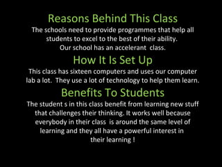 Reasons Behind This Class The schools need to provide programmes that help all students to excel to the best of their ability.  Our school has an accelerant  class. How It Is Set Up This class has sixteen computers and uses our computer lab a lot.  They use a lot of technology to help them learn. Benefits To Students The student s in this class benefit from learning new stuff that challenges their thinking. It works well because everybody in their class  is around the same level of learning and they all have a powerful interest in  their learning ! 