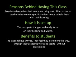 Reasons Behind Having This Class Boys learn best when their needs are being met.  This classroom teacher tries to meet specific student needs to help them with their learning. How it is set up The boys go to the gym and really focus  on their Reading and Maths. Benefits to students The student have thrived. They feel they learn more this way, through their academic work and sports –without distractions.  