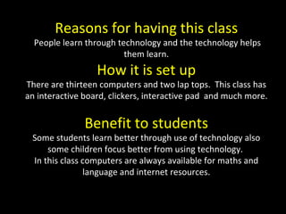 Reasons for having this class People learn through technology and the technology helps them learn. How it is set up There are thirteen computers and two lap tops.  This class has an interactive board, clickers, interactive pad  and much more.  Benefit to students Some students learn better through use of technology also some children focus better from using technology.  In this class computers are always available for maths and language and internet resources. 