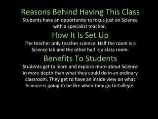 Reasons Behind Having This Class Students have an opportunity to focus just on Science with a specialist teacher.  How It Is Set Up The teacher only teaches science. Half the room is a Science lab and the other half is a class room. Benefits To Students Students get to learn and explore more about Science in more depth than what they could do in an ordinary classroom. They get to have an inside view on what Science is going to be like when they go to College. 