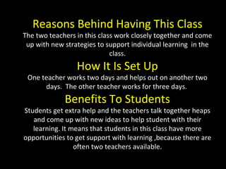 Reasons Behind Having This Class The two teachers in this class work closely together and come up with new strategies to support individual learning  in the class. How It Is Set Up One teacher works two days and helps out on another two days.  The other teacher works for three days.  Benefits To Students Students get extra help and the teachers talk together heaps and come up with new ideas to help student with their learning. It means that students in this class have more opportunities to get support with learning ,because there are often two teachers available. 