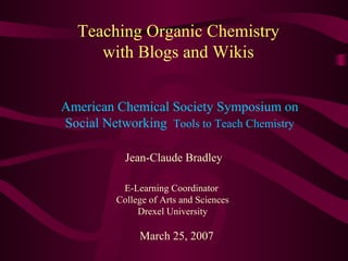 Teaching Organic Chemistry with Blogs and Wikis Jean-Claude Bradley E-Learning Coordinator  College of Arts and Sciences Drexel University March 25, 2007 American Chemical Society Symposium on Social Networking  Tools to Teach Chemistry 