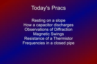 Today's Pracs Resting on a slope How a capacitor discharges Observations of Diffraction Magnetic Swings Resistance of a Thermistor Frequencies in a closed pipe 