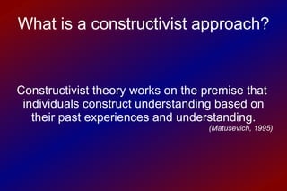 What is a constructivist approach? Constructivist theory works on the premise that  individuals construct understanding based on their past experiences and understanding. (Matusevich, 1995) 