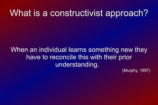 When an individual learns something new they have to reconcile this with their prior understanding.  (Murphy, 1997) What is a constructivist approach? 