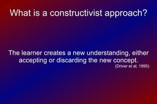 The learner creates a new understanding, either accepting or discarding the new concept. ( Driver et al, 1995) What is a constructivist approach? 