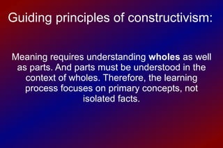 Meaning requires understanding  wholes  as well as parts. And parts must be understood in the context of wholes. Therefore, the learning process focuses on primary concepts, not isolated facts. Guiding principles of constructivism: 
