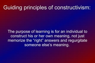 The purpose of learning is for an individual to construct his or her own meaning, not just memorize the “right” answers and regurgitate someone else’s meaning.  Guiding principles of constructivism: 