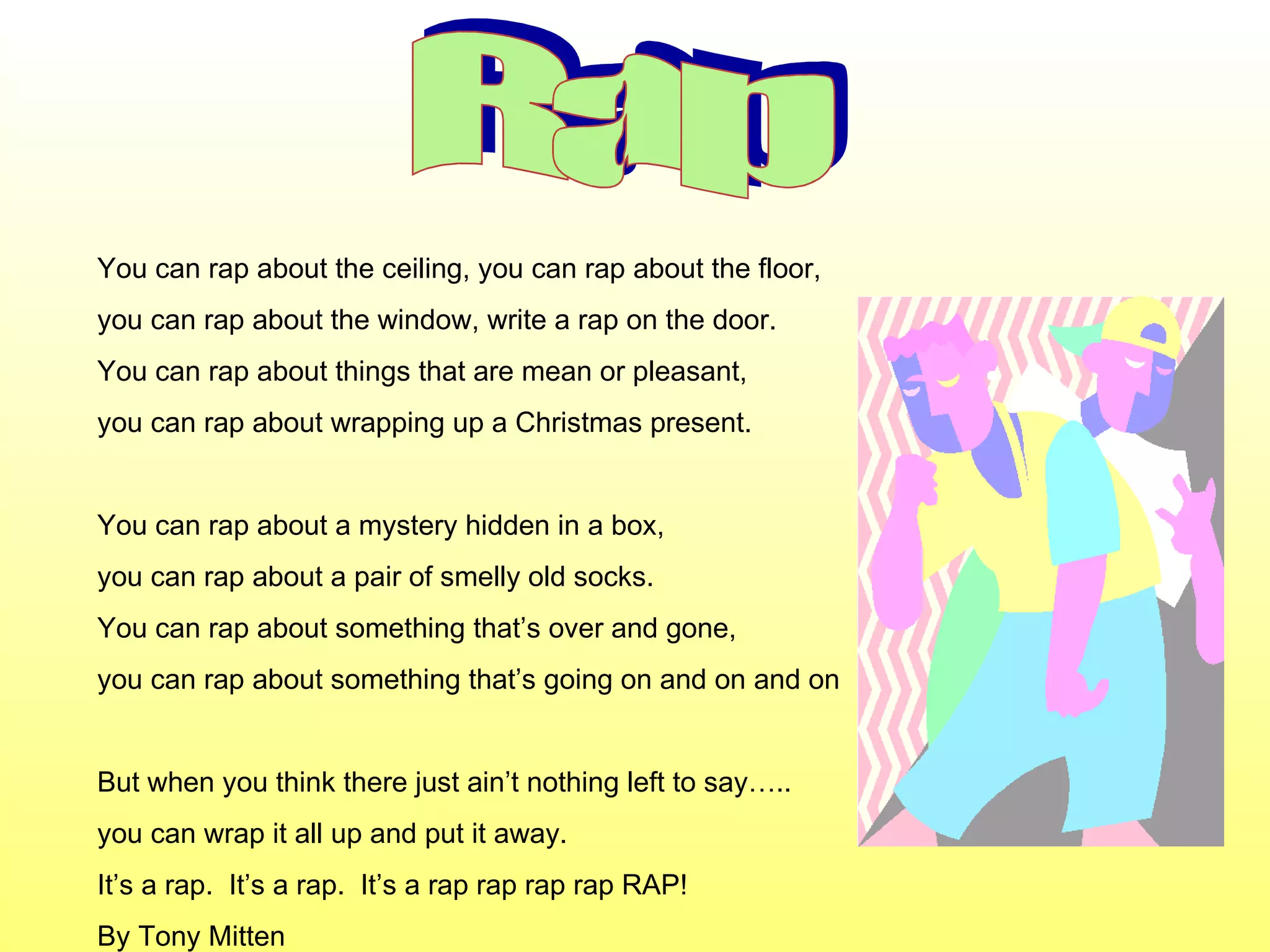 Rap You can rap about the ceiling, you can rap about the floor, you can rap about the window, write a rap on the door. You can rap about things that are mean or pleasant, you can rap about wrapping up a Christmas present. You can rap about a mystery hidden in a box, you can rap about a pair of smelly old socks. You can rap about something that’s over and gone, you can rap about something that’s going on and on and on But when you think there just ain’t nothing left to say….. you can wrap it all up and put it away. It’s a rap.  It’s a rap.  It’s a rap rap rap rap RAP!  By Tony Mitten 