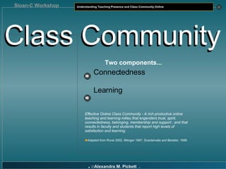 Class Community Class Community Two components... Connectedness Learning Effective Online Class Community - A rich productive online teaching and learning milieu that engenders trust, spirit, connectedness, belonging, membership and support , and that results in faculty and students that report high levels of satisfaction and learning. Adapted from Rovai 2002, Wenger 1997, Scardamalia and Berieter, 1996. 