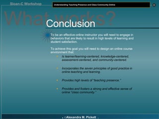 What works? Conclusion To be an effective online instructor you will need to engage in behaviors that are likely to result in high levels of learning and student satisfaction. To achieve this goal you will need to design an online course environment that: Is learner/learning-centered, knowledge-centered, assessment-centered, and community-centered. Incorporates the seven principles of good practice in online teaching and learning. Provides high levels of “teaching presence.” Provides and fosters a strong and effective sense of online “class community.” 