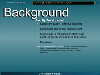 Faculty Development: Consistent quality - effective practices. Large scale and unique vantage point. Opportunity to  influence and share best practices across the design of all courses. Research. SLN student satisfaction surveys:   the most significant contributing factor to student satisfaction and reported learning is student/teacher interaction. Second is student to student interaction. Background Background 