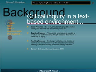 Background ! People  learn  best in  environments  that support... Critical inquiry in a text-based environment... Social Presence  – “the ability of students to project themselves socially and affectively into a community of inquiry. ”  Cognitive Presence  – “the extent to which students are able to construct and confirm meaning through sustained discourse in a community of inquiry. ”  Teaching Presence  – “the design, facilitation, and direction of cognitive and social processes for the realization of personally meaningful and educationally worthwhile learning outcomes .”  Garrison, Anderson, Rourke, and Archer, 2002. 
