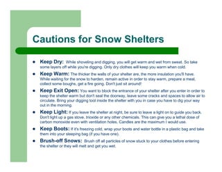 Cautions for Snow Shelters

 Keep Dry:     While shoveling and digging, you will get warm and wet from sweat. So take
 some layers off while you're digging. Only dry clothes will keep you warm when cold.
 Keep Warm: The thicker the walls of your shelter are, the more insulation you'll have.
 While waiting for the snow to harden, remain active in order to stay warm, prepare a meal,
 collect some boughs, get a fire going. Don't just sit around!
 Keep Exit Open: You want to block the entrance of your shelter after you enter in order to
 keep the shelter warm but don't seal the doorway, leave some cracks and spaces to allow air to
 circulate. Bring your digging tool inside the shelter with you in case you have to dig your way
 out in the morning.
 Keep Light: If you leave the shelter at night, be sure to leave a light on to guide you back.
 Don't light up a gas stove, trioxide or any other chemicals. This can give you a lethal dose of
 carbon monoxide even with ventilation holes. Candles are the maximum I would use.
 Keep Boots: If it's freezing cold, wrap your boots and water bottle in a plastic bag and take
 them into your sleeping bag (if you have one).
 Brush-off Snows:           Brush off all particles of snow stuck to your clothes before entering
 the shelter or they will melt and get you wet.
 