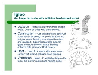Igloo
(for longer term stay with sufficient hard-packed snow)


  Location – Flat area away from trees and big
  rocks. Orient for cross wind entrance hole.
  Construction – Cut snow blocks to construct
  spiral wall small enough for you to lie down and
  put your gears. Bedding area should be raised
  and insulated. dig general purpose area for
  gears and stove shelves. Make 3 ft deep
  entrance hole with snow block covers.
  Roof – cover block seams with power snow.
  Smooth out internal ceiling to avoid dripping.
  Ventilation -. Make ~2” ventilation hole on the
  top of the roof for cooking and heating inside.
 