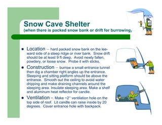 Snow Cave Shelter
(when there is packed snow bank or drift for burrowing)



 Location – hard packed snow bank on the lee-
 ward side of a steep ridge or river bank. Snow drift
 should be at least 9 ft deep. Avoid newly fallen,
 powdery, or loose snow. Probe it with sticks.
 Construction – burrow a small entrance tunnel
 then dig a chamber right angles up the entrance.
 Sleeping and sitting platform should be above the
 entrance. Smooth out the ceiling to avoid water
 dripping and make draining channels around the
 sleeping area. Insulate sleeping area. Make a shelf
 and aluminum heat reflector for candle.
 Ventilation -. Make ~2” ventilation hole on the
 top side of roof. Lit candle can raise inside by 20
 degrees. Cover entrance hole with backpack.
 