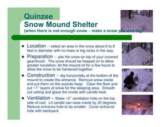 Quinzee
Snow Mound Shelter
(when there is not enough snow – make a snow pile and dig)


 Location – select an area in the snow about 6 to 8
 feet in diameter with no trees or big rocks in the way.
 Preparation – pile the snow on top of your covered
 gear/brush. The snow should be heaped on to allow
 greater insulation. let the mound sit for a few hours to
 allow the snow to be hardened together.
 Construction – dig horizontally at the bottom of the
 mound to create the entrance. Remove snow inside
 and put them on the outside heap. Clear the floor and
 put ~1” layers of snow for the sleeping area. Smooth
 out ceiling and glaze the inside with candle heat.
 Ventilation -. Make ~2” ventilation hole on the top
 side of roof. Lit candle can raise inside by 20 degrees.
 Reduce entrance hole to be smaller. Cover entrance
 hole with backpack.
 