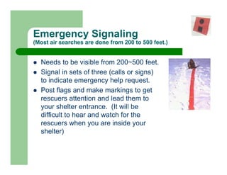 Emergency Signaling
(Most air searches are done from 200 to 500 feet.)


  Needs to be visible from 200~500 feet.
  Signal in sets of three (calls or signs)
  to indicate emergency help request.
  Post flags and make markings to get
  rescuers attention and lead them to
  your shelter entrance. (It will be
  difficult to hear and watch for the
  rescuers when you are inside your
  shelter)
 