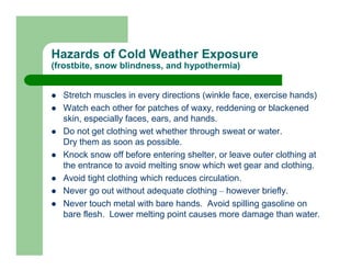 Hazards of Cold Weather Exposure
(frostbite, snow blindness, and hypothermia)


  Stretch muscles in every directions (winkle face, exercise hands)
  Watch each other for patches of waxy, reddening or blackened
  skin, especially faces, ears, and hands.
  Do not get clothing wet whether through sweat or water.
  Dry them as soon as possible.
  Knock snow off before entering shelter, or leave outer clothing at
  the entrance to avoid melting snow which wet gear and clothing.
  Avoid tight clothing which reduces circulation.
  Never go out without adequate clothing – however briefly.
  Never touch metal with bare hands. Avoid spilling gasoline on
  bare flesh. Lower melting point causes more damage than water.
 