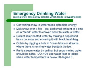 Emergency Drinking Water
(eating snow takes away calories which leads to hypothermia)


  Converting snow to water takes incredible energy.
  Melt snow over a fire – but, add small amount at a time
  on a “seed” water to convert snow to slush to water.
  Collect solar-heated water by making a depressed
  basin on snow and covering it with black trash bag.
  Obtain by digging a hole in frozen lakes or streams
  where there is running water beneath the ice.
  Purify stream water by boiling, but snow melted water
  should be safer. DO NOT use water filter or iodine
  when water temperature is below 60 degree F.
 