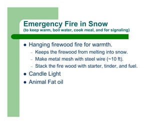 Emergency Fire in Snow
(to keep warm, boil water, cook meal, and for signaling)


  Hanging firewood fire for warmth.
   –   Keeps the firewood from melting into snow.
   –   Make metal mesh with steel wire (~10 ft).
   –   Stack the fire wood with starter, tinder, and fuel.
  Candle Light
  Animal Fat oil
 