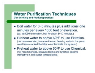 Water Purification Techniques
(for drinking and food preparation)


  Boil water for 3~5 minutes plus additional one
  minutes per every 1000 feet of elevation.
  (ex: at 5000 ft elevation, boil for about 8~10 minutes.)
  Preheat water to above 60oF to use Filtration.
  (not recommended, because the sub freezing water in the pump
  could have cracked the filter to contaminate the system.)
  Preheat water to above 60oF to use Chemical.
  (not recommended, because Iodine and Chlorine become
  ineffective in cold water temperatures.)
 