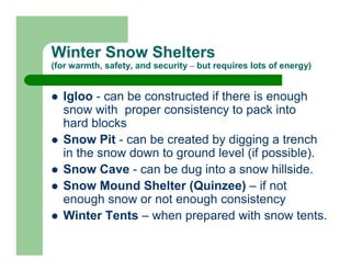 Winter Snow Shelters
(for warmth, safety, and security – but requires lots of energy)


  Igloo - can be constructed if there is enough
  snow with proper consistency to pack into
  hard blocks
  Snow Pit - can be created by digging a trench
  in the snow down to ground level (if possible).
  Snow Cave - can be dug into a snow hillside.
  Snow Mound Shelter (Quinzee) – if not
  enough snow or not enough consistency
  Winter Tents – when prepared with snow tents.
 