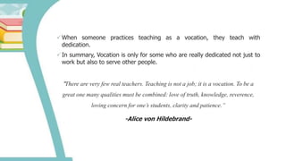 When someone practices teaching as a vocation, they teach with
dedication.
In summary, Vocation is only for some who are really dedicated not just to
work but also to serve other people.
“There are very few real teachers. Teaching is not a job; it is a vocation. To be a
great one many qualities must be combined: love of truth, knowledge, reverence,
loving concern for one’s students, clarity and patience.”
-Alice von Hildebrand-
 