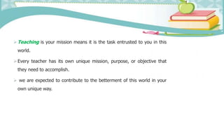 Teaching is your mission means it is the task entrusted to you in this
world.
Every teacher has its own unique mission, purpose, or objective that
they need to accomplish.
 we are expected to contribute to the betterment of this world in your
own unique way.
 