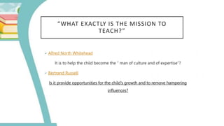 “WHAT EXACTLY IS THE MISSION TO
TEACH?”
 Alfred North Whitehead
It is to help the child become the “ man of culture and of expertise”?
 Bertrand Russell
Is it provide opportunities for the child’s growth and to remove hampering
influences?
 
