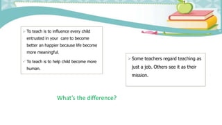  To teach is to influence every child
entrusted in your care to become
better an happier because life become
more meaningful.
 To teach is to help child become more
human.
Some teachers regard teaching as
just a job. Others see it as their
mission.
What’s the difference?
 