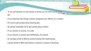  If you quit because no one praises or thanks you for what you do, it’s a
job
 If you teaching even though nobody recognizes your efforts, it’s a mission
 It’s hard to get excited about teaching job;
 Its almost impossible not to get excited about mission.
 If our concern is success, it’s a job;
 If our concern is success plus faithfulness, it’s mission.
 An average school is filled by teachers doing their teaching job;
 A great school is filled with teachers involved in mission of teaching.
 