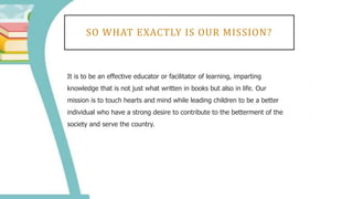 SO WHAT EXACTLY IS OUR MISSION?
It is to be an effective educator or facilitator of learning, imparting
knowledge that is not just what written in books but also in life. Our
mission is to touch hearts and mind while leading children to be a better
individual who have a strong desire to contribute to the betterment of the
society and serve the country.
 
