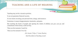 TEACHING AND A LIFE OF MEANING
Teaching may not be a lucrative position.
It can not guarantee financial security.
It even means investing your personal time, energy, and resources.
Sometimes it means disappointments, heartaches, and pains.
But touching the hearts of people and opening the minds of children can give you joy and
contentment which money could not buy.
There are the moments I teach for.
These are the moments I live for.
-Dr. Josette T. Biyo 1st Asian Teacher,
Intel Excellent in Teaching award
 